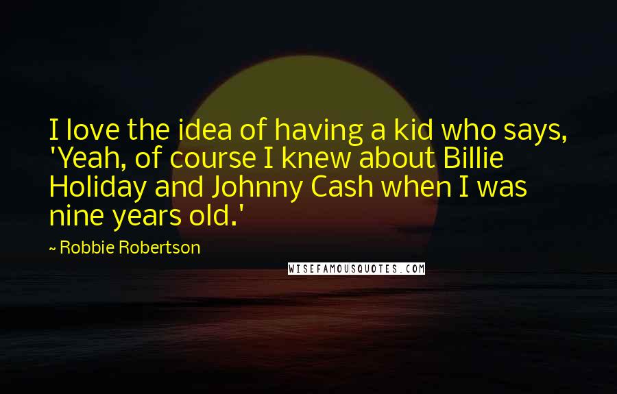 Robbie Robertson quotes: I love the idea of having a kid who says, 'Yeah, of course I knew about Billie Holiday and Johnny Cash when I was nine years old.'