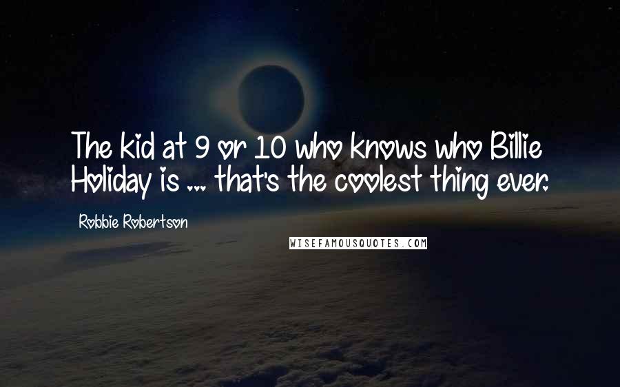 Robbie Robertson quotes: The kid at 9 or 10 who knows who Billie Holiday is ... that's the coolest thing ever.