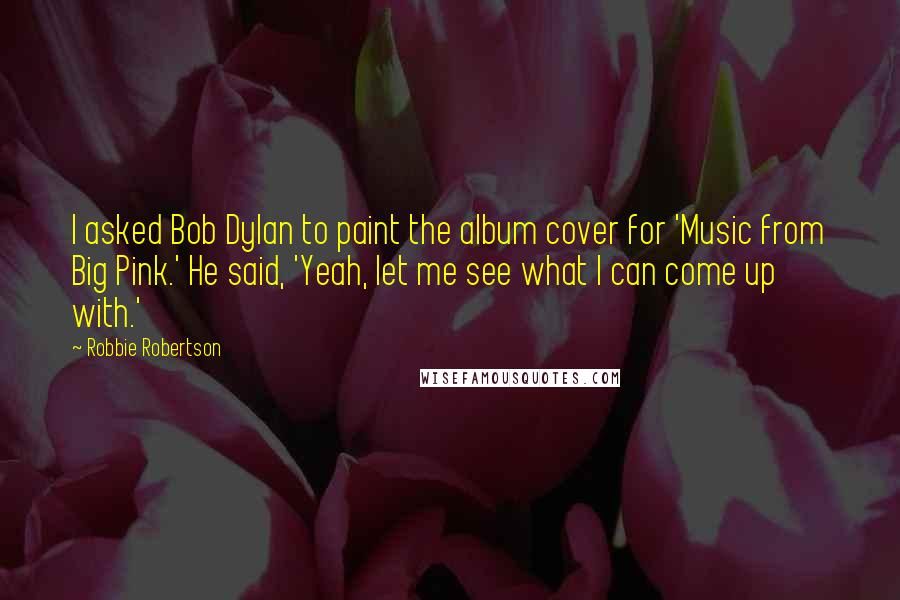 Robbie Robertson quotes: I asked Bob Dylan to paint the album cover for 'Music from Big Pink.' He said, 'Yeah, let me see what I can come up with.'
