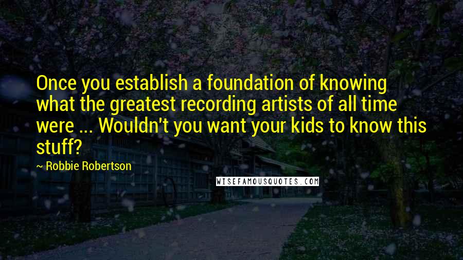 Robbie Robertson quotes: Once you establish a foundation of knowing what the greatest recording artists of all time were ... Wouldn't you want your kids to know this stuff?