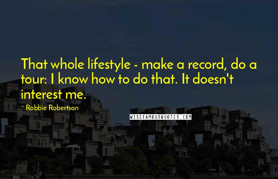 Robbie Robertson quotes: That whole lifestyle - make a record, do a tour: I know how to do that. It doesn't interest me.