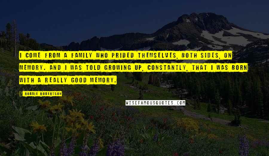 Robbie Robertson quotes: I come from a family who prided themselves, both sides, on memory. And I was told growing up, constantly, that I was born with a really good memory.