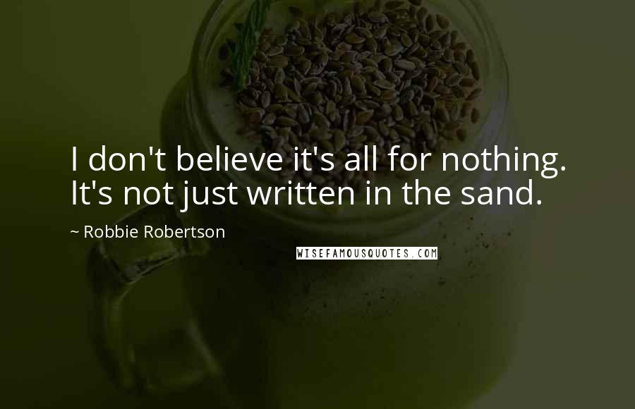 Robbie Robertson quotes: I don't believe it's all for nothing. It's not just written in the sand.