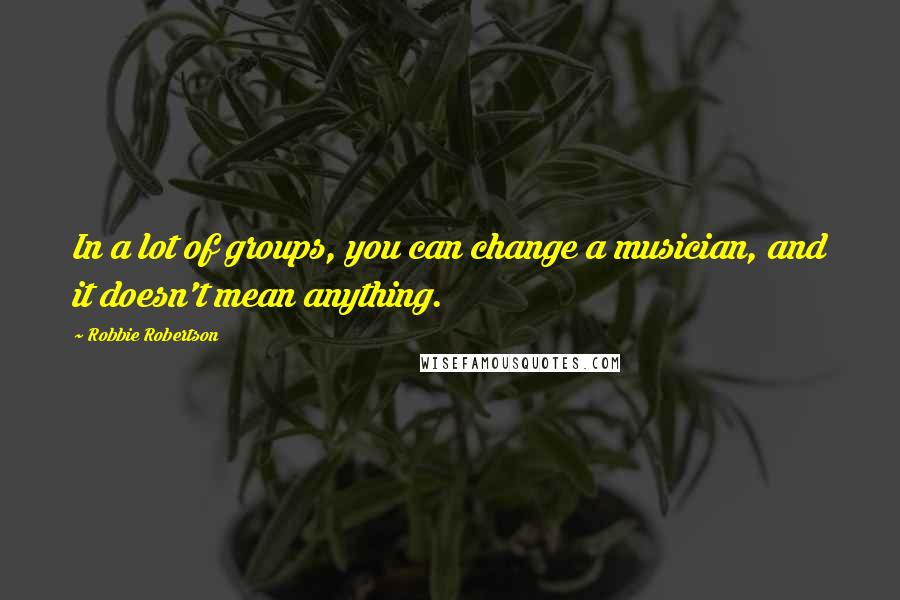 Robbie Robertson quotes: In a lot of groups, you can change a musician, and it doesn't mean anything.