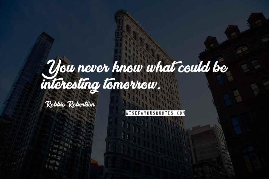 Robbie Robertson quotes: You never know what could be interesting tomorrow.