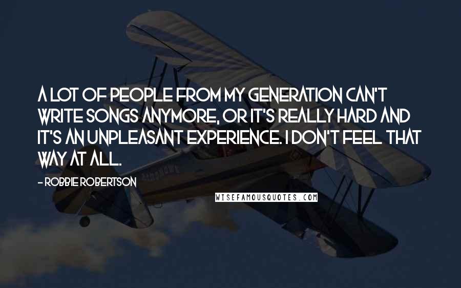 Robbie Robertson quotes: A lot of people from my generation can't write songs anymore, or it's really hard and it's an unpleasant experience. I don't feel that way at all.