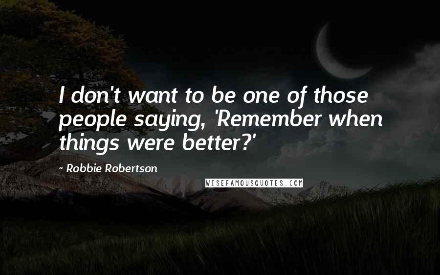 Robbie Robertson quotes: I don't want to be one of those people saying, 'Remember when things were better?'