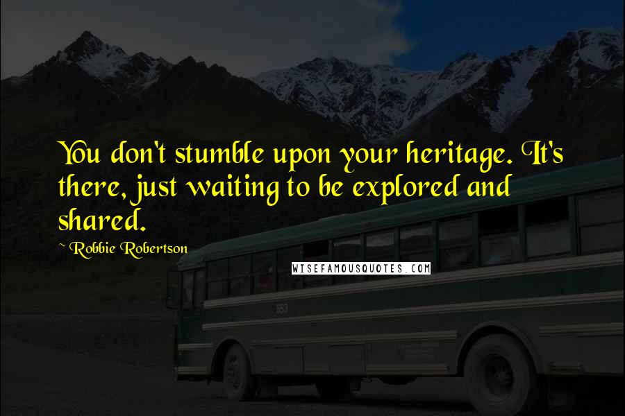 Robbie Robertson quotes: You don't stumble upon your heritage. It's there, just waiting to be explored and shared.
