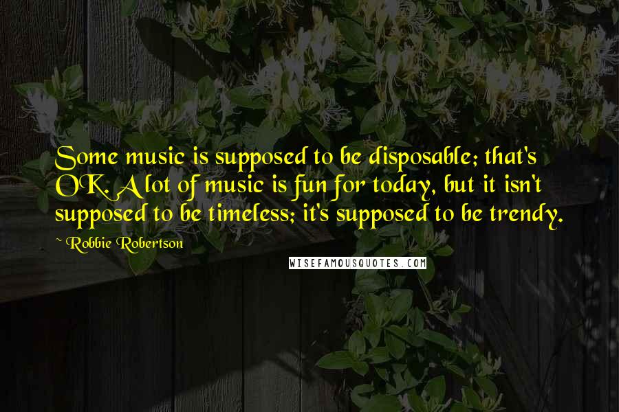 Robbie Robertson quotes: Some music is supposed to be disposable; that's OK. A lot of music is fun for today, but it isn't supposed to be timeless; it's supposed to be trendy.