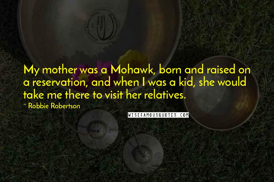 Robbie Robertson quotes: My mother was a Mohawk, born and raised on a reservation, and when I was a kid, she would take me there to visit her relatives.
