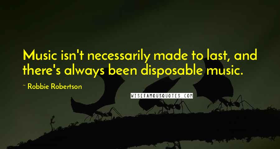 Robbie Robertson quotes: Music isn't necessarily made to last, and there's always been disposable music.