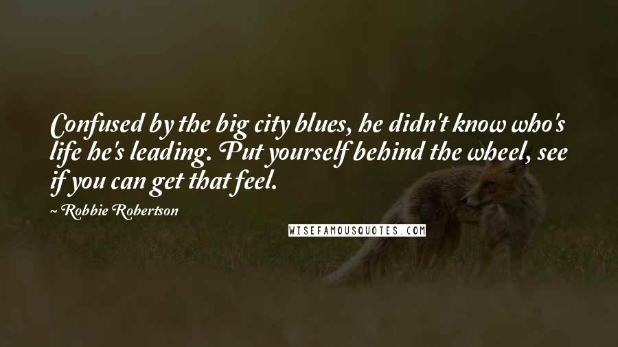 Robbie Robertson quotes: Confused by the big city blues, he didn't know who's life he's leading. Put yourself behind the wheel, see if you can get that feel.