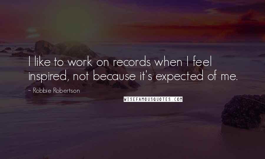 Robbie Robertson quotes: I like to work on records when I feel inspired, not because it's expected of me.
