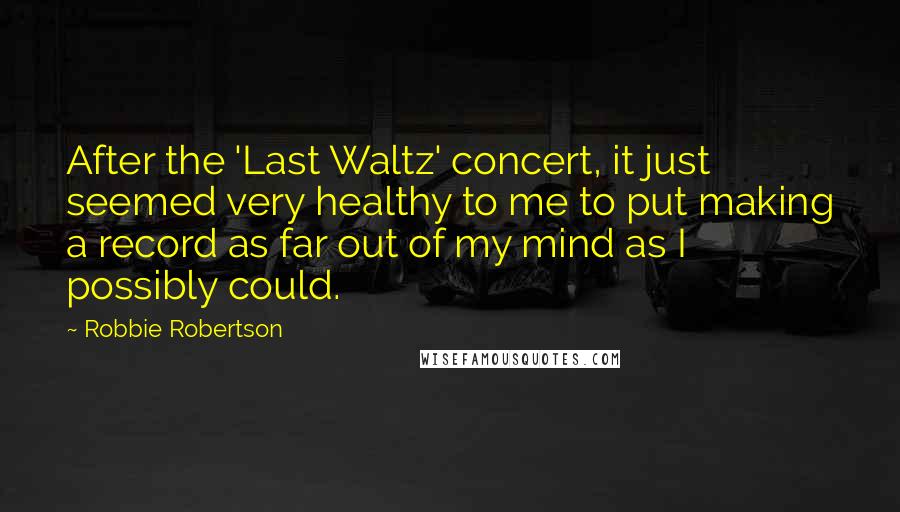 Robbie Robertson quotes: After the 'Last Waltz' concert, it just seemed very healthy to me to put making a record as far out of my mind as I possibly could.