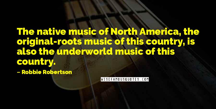 Robbie Robertson quotes: The native music of North America, the original-roots music of this country, is also the underworld music of this country.