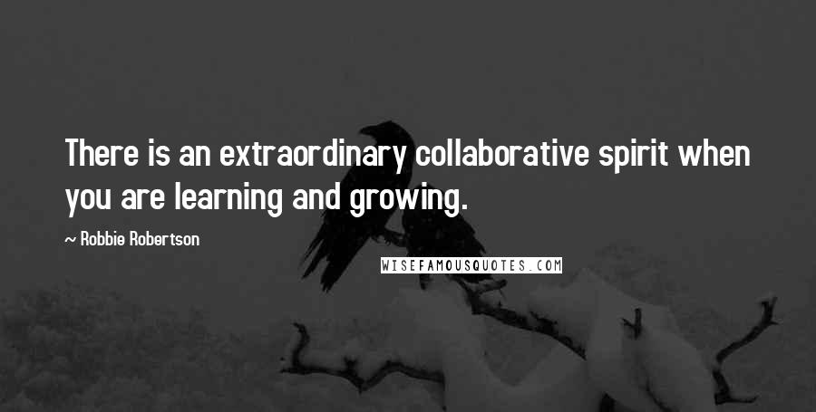 Robbie Robertson quotes: There is an extraordinary collaborative spirit when you are learning and growing.