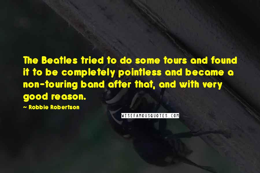 Robbie Robertson quotes: The Beatles tried to do some tours and found it to be completely pointless and became a non-touring band after that, and with very good reason.