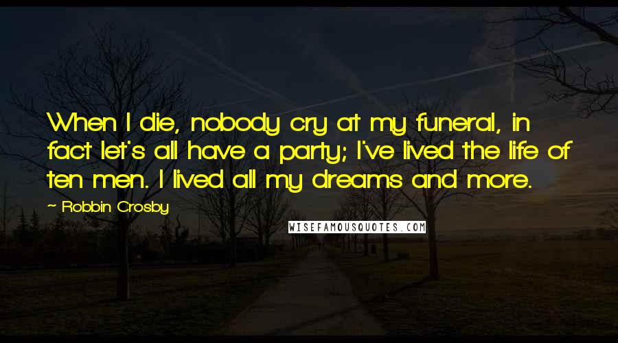 Robbin Crosby quotes: When I die, nobody cry at my funeral, in fact let's all have a party; I've lived the life of ten men. I lived all my dreams and more. Robbin Crosby quotes: When I die, nobody cry at my funeral, in fact let's all have a party; I've lived the life of ten men. I lived all my dreams and more.