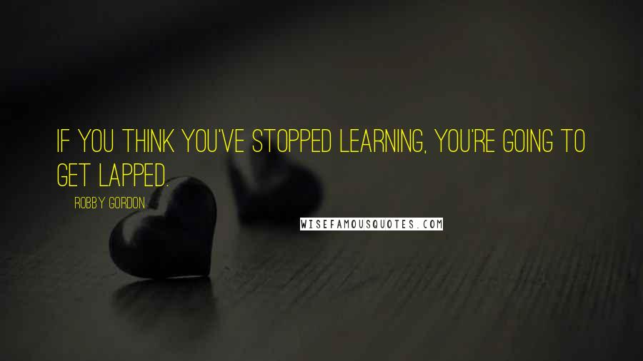 Robby Gordon quotes: If you think you've stopped learning, you're going to get lapped.