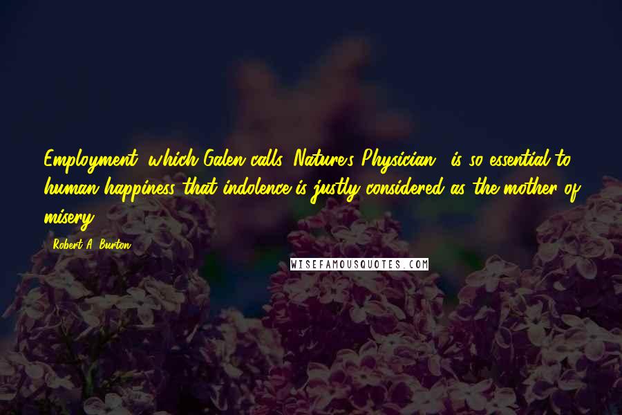 Robert A. Burton quotes: Employment, which Galen calls 'Nature's Physician,' is so essential to human happiness that indolence is justly considered as the mother of misery.