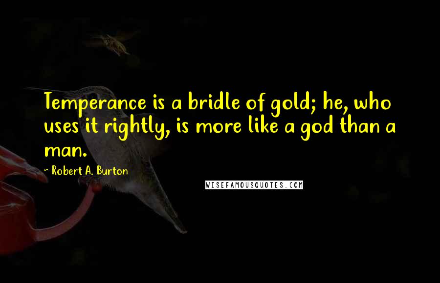 Robert A. Burton quotes: Temperance is a bridle of gold; he, who uses it rightly, is more like a god than a man.