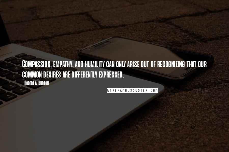 Robert A. Burton quotes: Compassion, empathy, and humility can only arise out of recognizing that our common desires are differently expressed. Robert A. Burton quotes: Compassion, empathy, and humility can only arise out of recognizing that our common desires are differently expressed.