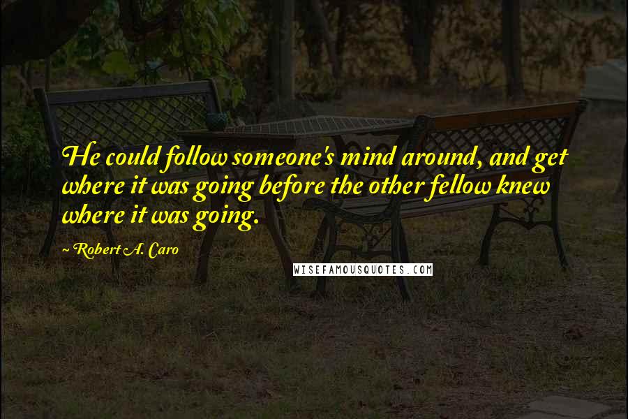 Robert A. Caro quotes: He could follow someone's mind around, and get where it was going before the other fellow knew where it was going. Robert A. Caro quotes: He could follow someone's mind around, and get where it was going before the other fellow knew where it was going.