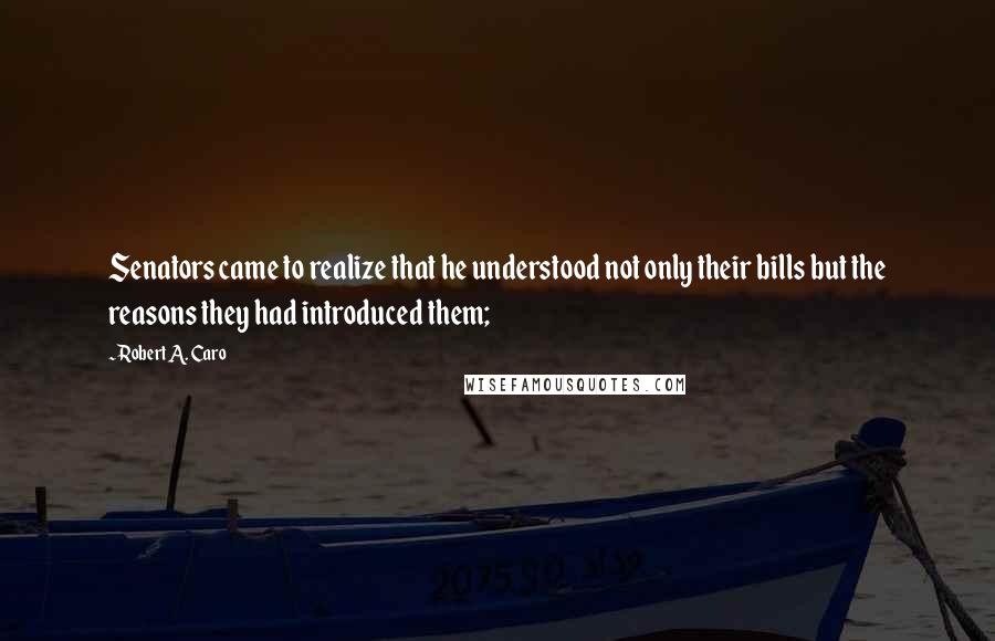 Robert A. Caro quotes: Senators came to realize that he understood not only their bills but the reasons they had introduced them; Robert A. Caro quotes: Senators came to realize that he understood not only their bills but the reasons they had introduced them;
