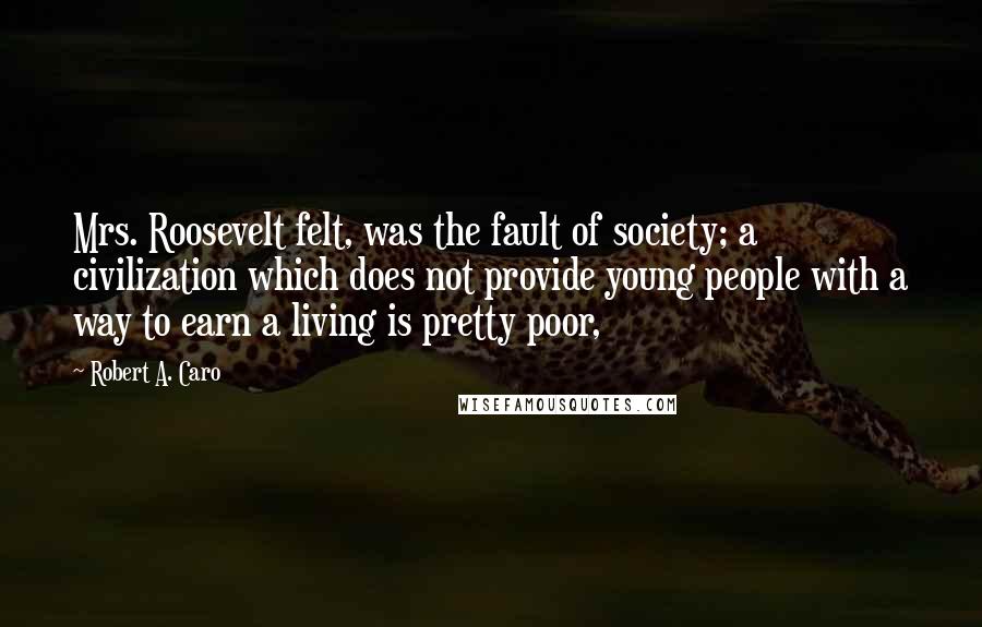 Robert A. Caro quotes: Mrs. Roosevelt felt, was the fault of society; a civilization which does not provide young people with a way to earn a living is pretty poor, Robert A. Caro quotes: Mrs. Roosevelt felt, was the fault of society; a civilization which does not provide young people with a way to earn a living is pretty poor,