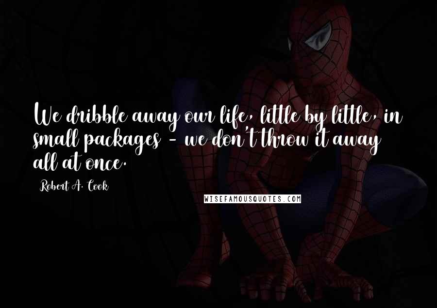 Robert A. Cook quotes: We dribble away our life, little by little, in small packages - we don't throw it away all at once.