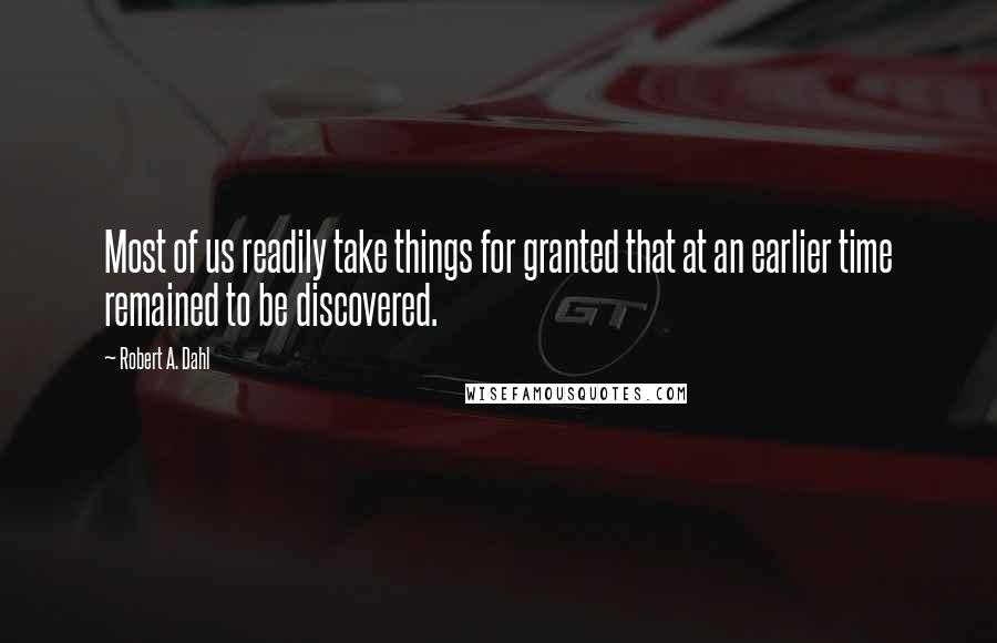 Robert A. Dahl quotes: Most of us readily take things for granted that at an earlier time remained to be discovered.
