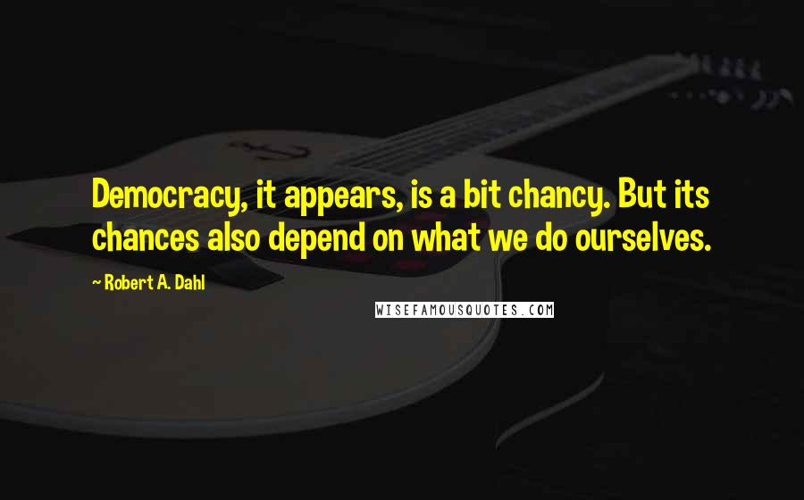 Robert A. Dahl quotes: Democracy, it appears, is a bit chancy. But its chances also depend on what we do ourselves.
