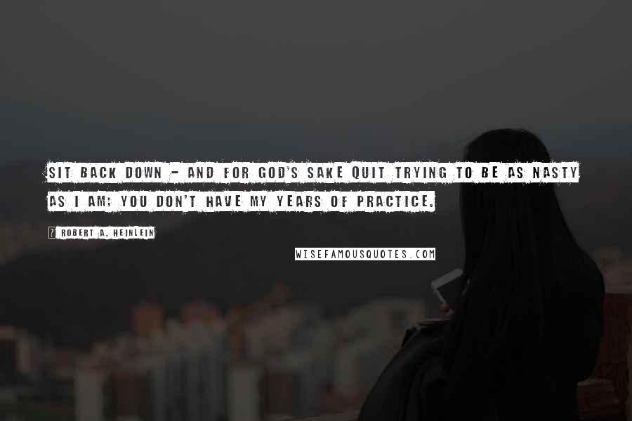 Robert A. Heinlein quotes: Sit back down - and for God's sake quit trying to be as nasty as I am; you don't have my years of practice. Robert A. Heinlein quotes: Sit back down - and for God's sake quit trying to be as nasty as I am; you don't have my years of practice.