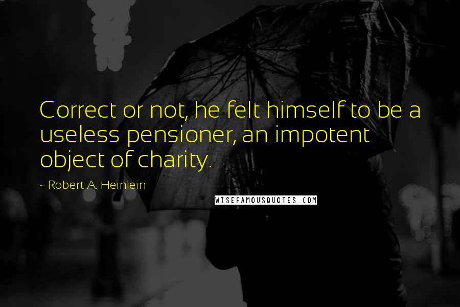Robert A. Heinlein quotes: Correct or not, he felt himself to be a useless pensioner, an impotent object of charity.