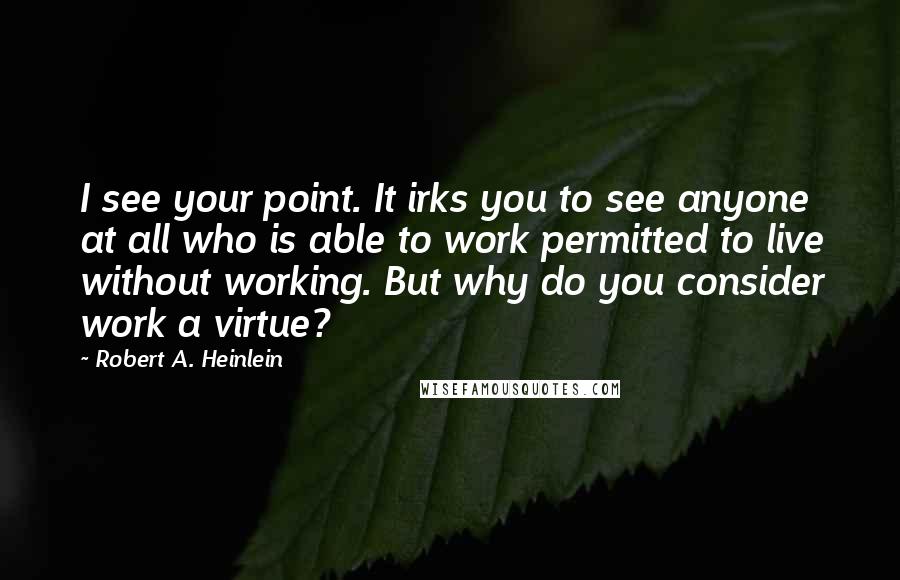 Robert A. Heinlein quotes: I see your point. It irks you to see anyone at all who is able to work permitted to live without working. But why do you consider work a virtue?