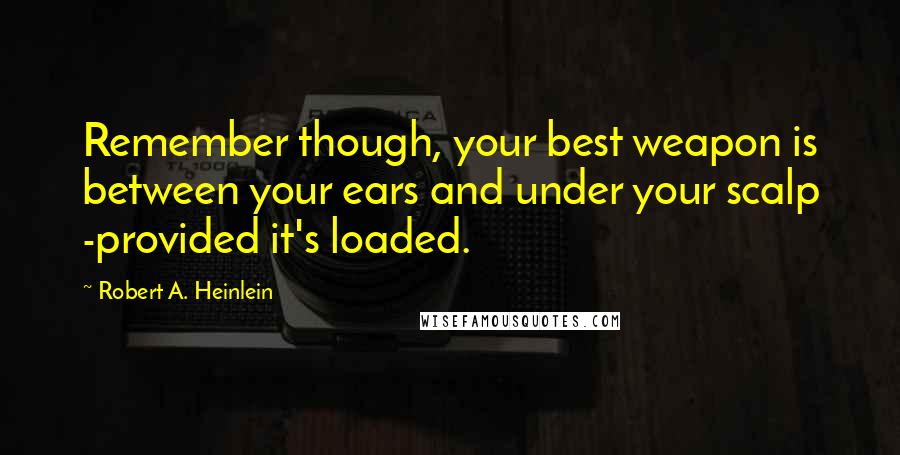 Robert A. Heinlein quotes: Remember though, your best weapon is between your ears and under your scalp -provided it's loaded.