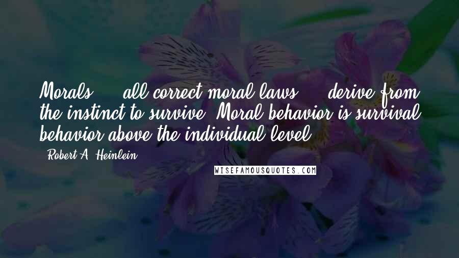 Robert A. Heinlein quotes: Morals - all correct moral laws - derive from the instinct to survive. Moral behavior is survival behavior above the individual level. Robert A. Heinlein quotes: Morals - all correct moral laws - derive from the instinct to survive. Moral behavior is survival behavior above the individual level.