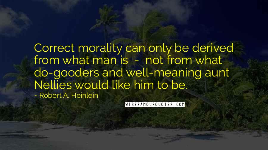 Robert A. Heinlein quotes: Correct morality can only be derived from what man is - not from what do-gooders and well-meaning aunt Nellies would like him to be. Robert A. Heinlein quotes: Correct morality can only be derived from what man is - not from what do-gooders and well-meaning aunt Nellies would like him to be.
