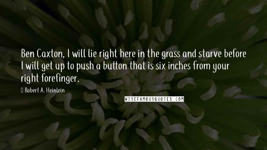 Robert A. Heinlein quotes: Ben Caxton, I will lie right here in the grass and starve before I will get up to push a button that is six inches from your right forefinger. Robert A. Heinlein quotes: Ben Caxton, I will lie right here in the grass and starve before I will get up to push a button that is six inches from your right forefinger.