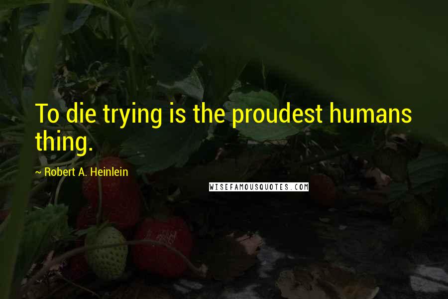 Robert A. Heinlein quotes: To die trying is the proudest humans thing.