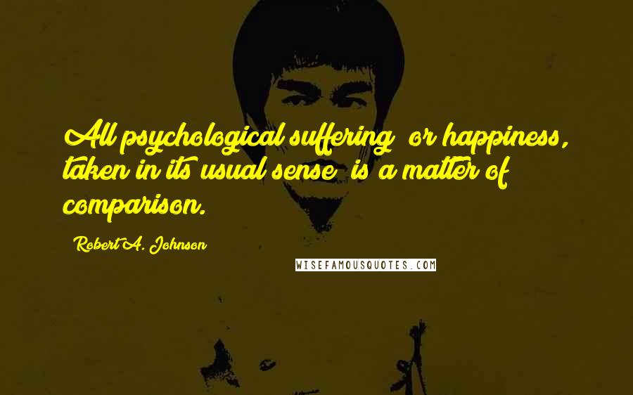 Robert A. Johnson quotes: All psychological suffering (or happiness, taken in its usual sense) is a matter of comparison.