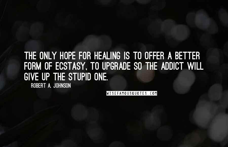 Robert A. Johnson quotes: The only hope for healing is to offer a better form of ecstasy, to upgrade so the addict will give up the stupid one.