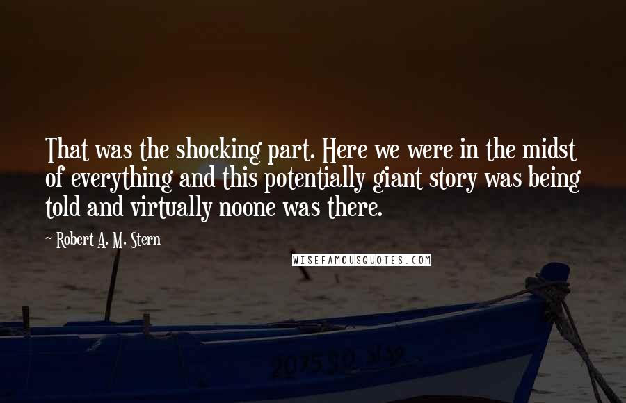 Robert A. M. Stern quotes: That was the shocking part. Here we were in the midst of everything and this potentially giant story was being told and virtually noone was there.