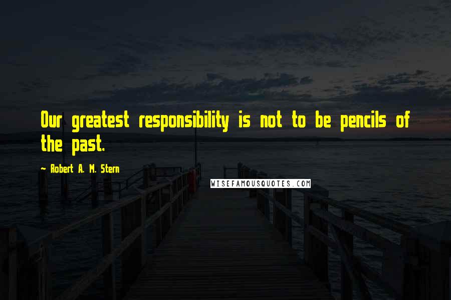 Robert A. M. Stern quotes: Our greatest responsibility is not to be pencils of the past.