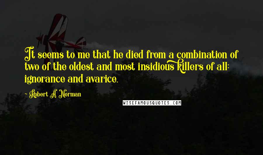 Robert A. Norman quotes: It seems to me that he died from a combination of two of the oldest and most insidious killers of all: ignorance and avarice.