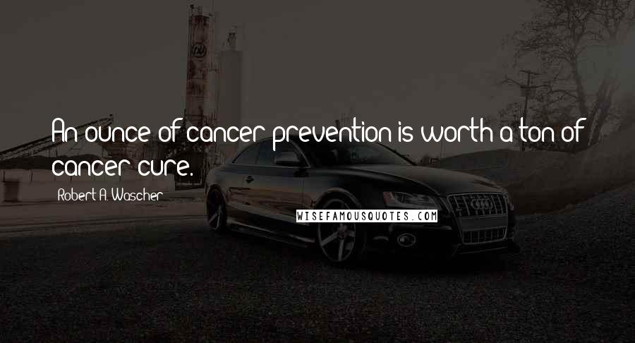 Robert A. Wascher quotes: An ounce of cancer prevention is worth a ton of cancer cure.