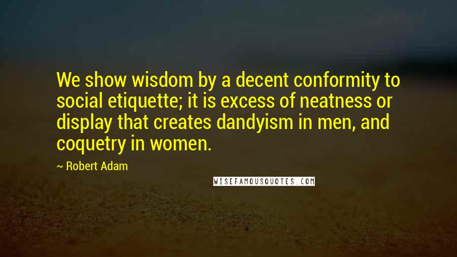 Robert Adam quotes: We show wisdom by a decent conformity to social etiquette; it is excess of neatness or display that creates dandyism in men, and coquetry in women.