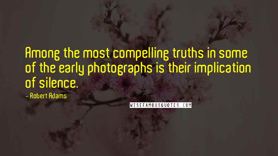 Robert Adams quotes: Among the most compelling truths in some of the early photographs is their implication of silence.