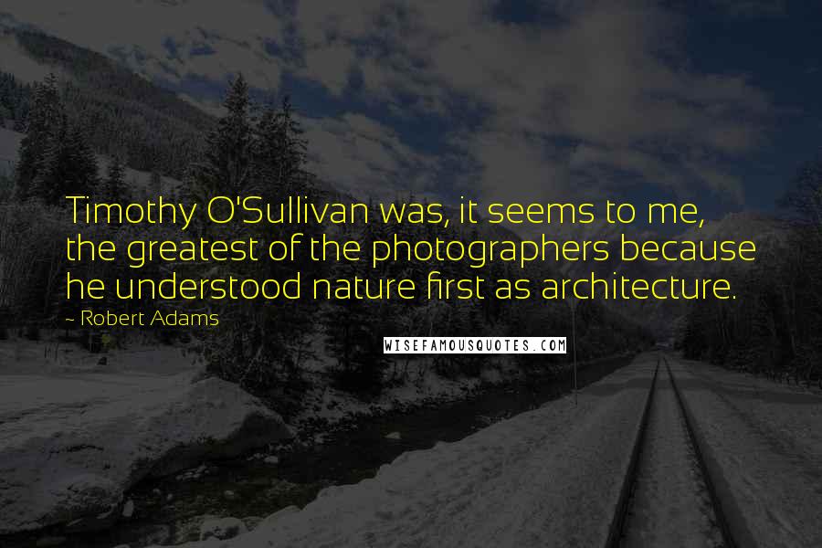 Robert Adams quotes: Timothy O'Sullivan was, it seems to me, the greatest of the photographers because he understood nature first as architecture.