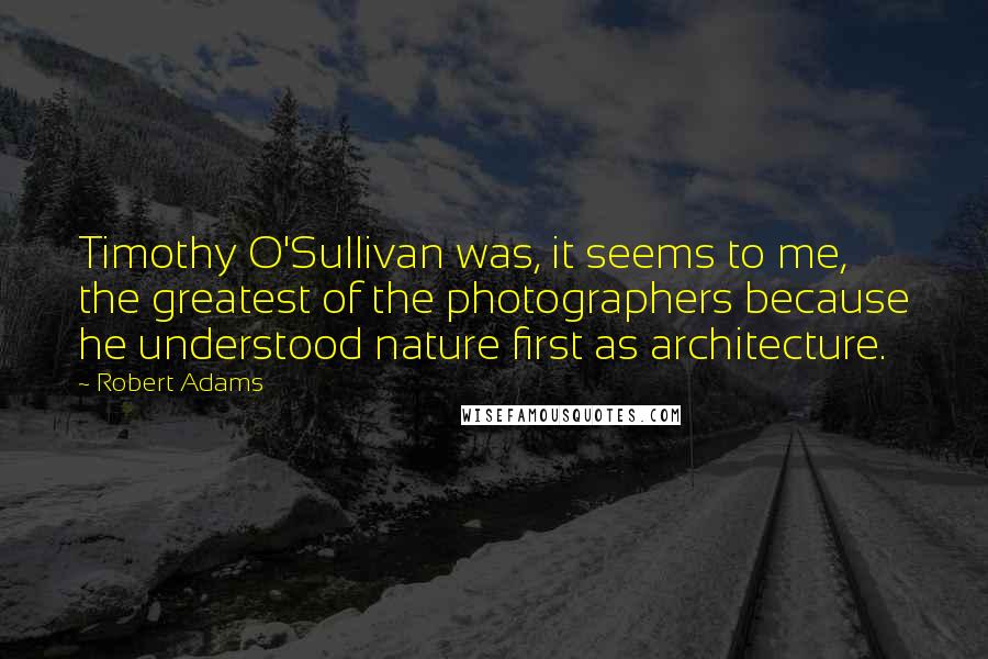 Robert Adams quotes: Timothy O'Sullivan was, it seems to me, the greatest of the photographers because he understood nature first as architecture. Robert Adams quotes: Timothy O'Sullivan was, it seems to me, the greatest of the photographers because he understood nature first as architecture.